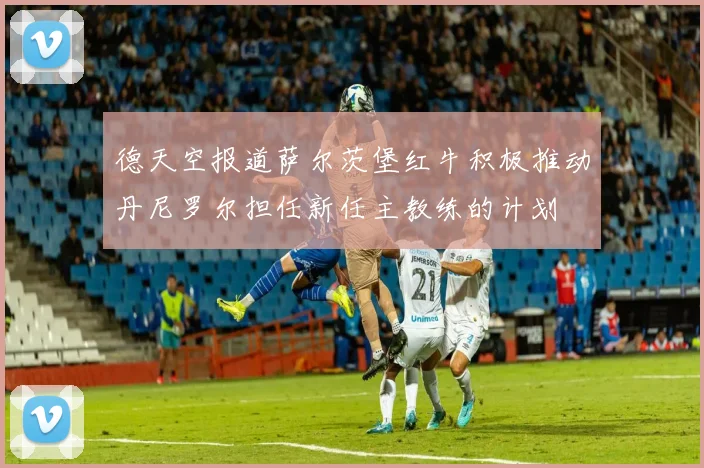 德天空报道萨尔茨堡红牛积极推动丹尼罗尔担任新任主教练的计划