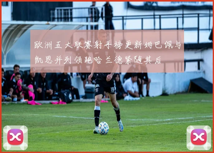 欧洲五大联赛射手榜更新姆巴佩与凯恩并列领跑哈兰德紧随其后