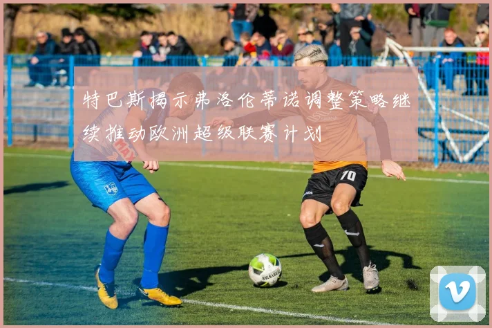 特巴斯揭示弗洛伦蒂诺调整策略继续推动欧洲超级联赛计划