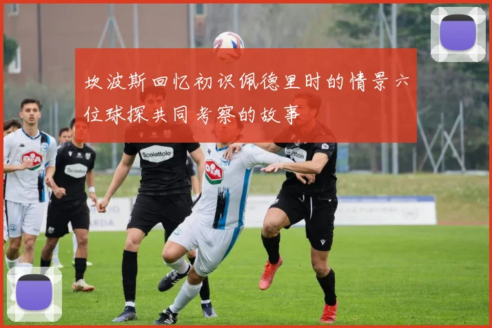 坎波斯回忆初识佩德里时的情景六位球探共同考察的故事