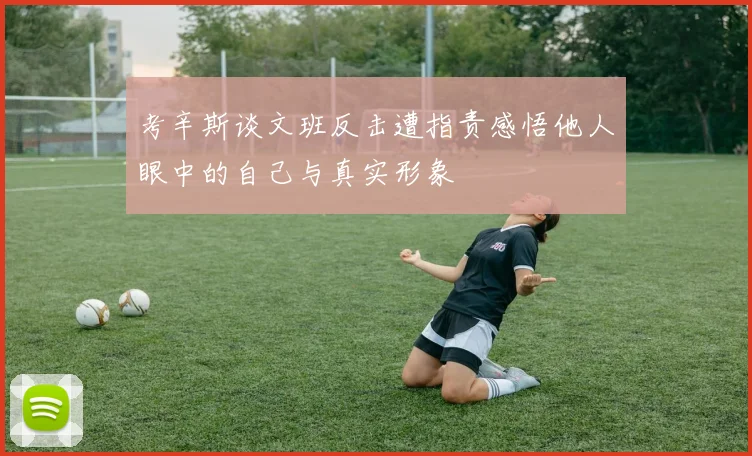 考辛斯谈文班反击遭指责感悟他人眼中的自己与真实形象