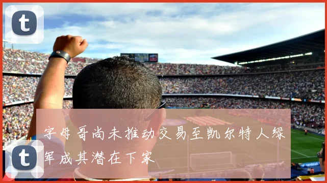 字母哥尚未推动交易至凯尔特人绿军成其潜在下家