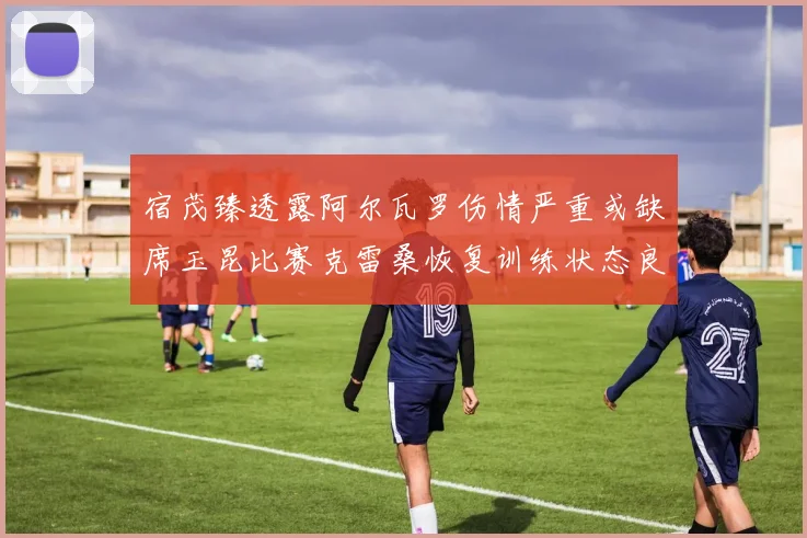 宿茂臻透露阿尔瓦罗伤情严重或缺席玉昆比赛克雷桑恢复训练状态良好