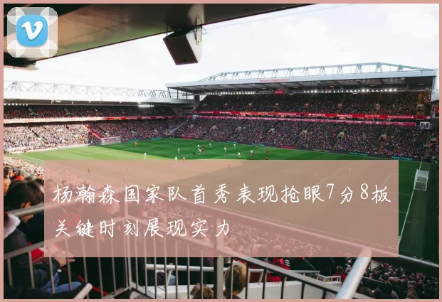 杨瀚森国家队首秀表现抢眼7分8板关键时刻展现实力
