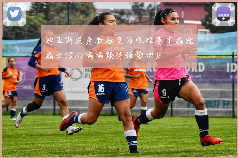 迪亚斯发声激励皇马艰难赛季成就成长信心满满期待强势回归