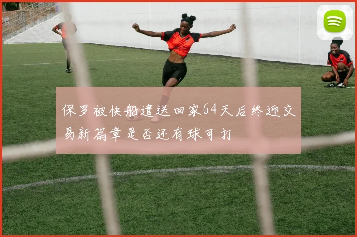 保罗被快船遣送回家64天后终迎交易新篇章是否还有球可打