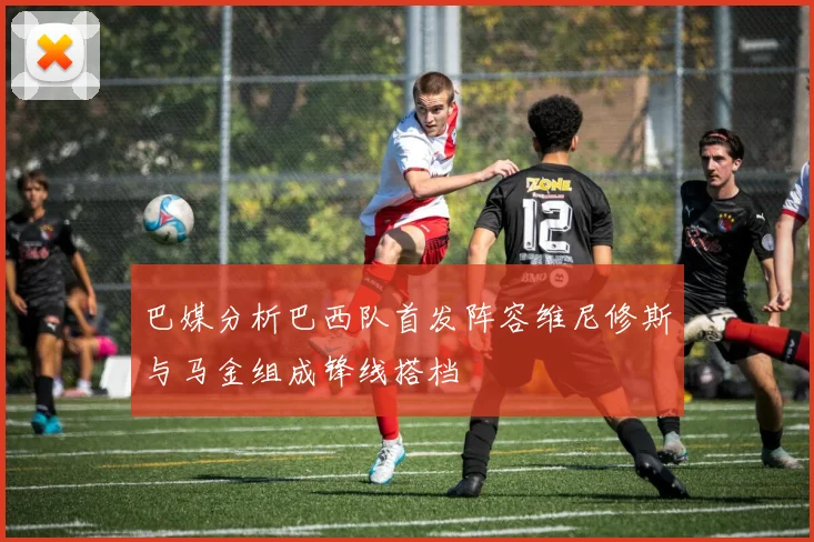 巴媒分析巴西队首发阵容维尼修斯与马金组成锋线搭档