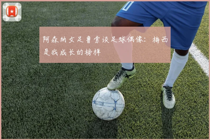 阿森纳女足鲁索谈足球偶像：梅西是我成长的榜样