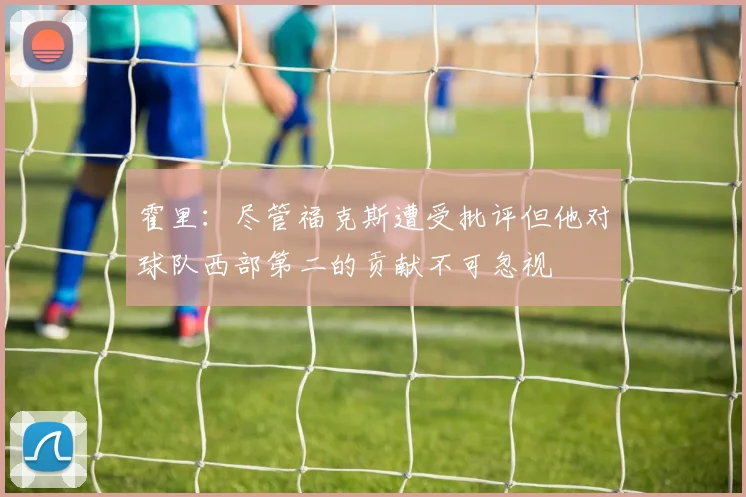 霍里：尽管福克斯遭受批评但他对球队西部第二的贡献不可忽视