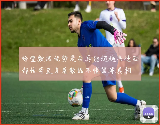 哈登数据优势是否真能超越韦德西部传奇直言看数据不懂篮球真相
