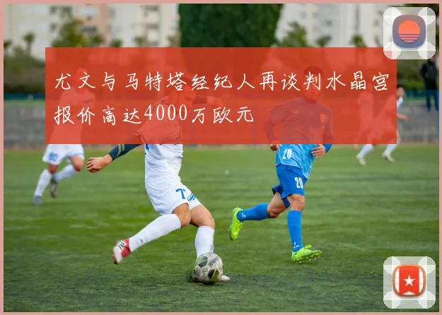 尤文与马特塔经纪人再谈判水晶宫报价高达4000万欧元