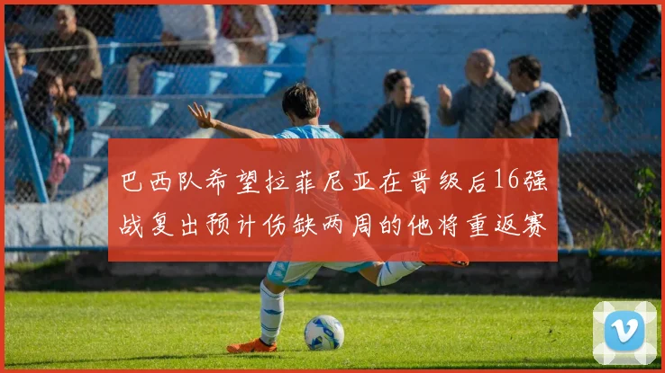 巴西队希望拉菲尼亚在晋级后16强战复出预计伤缺两周的他将重返赛场