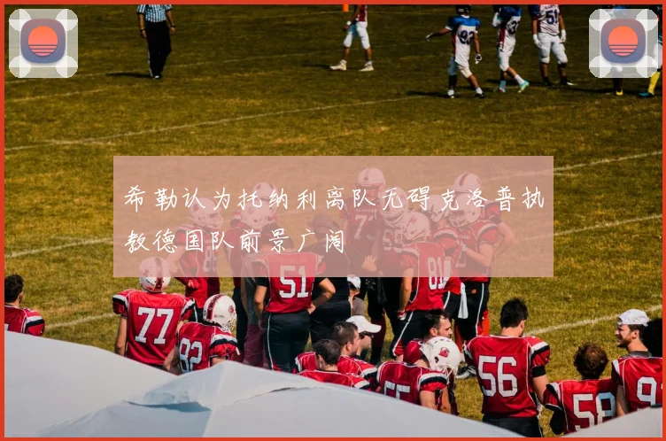 希勒认为托纳利离队无碍克洛普执教德国队前景广阔