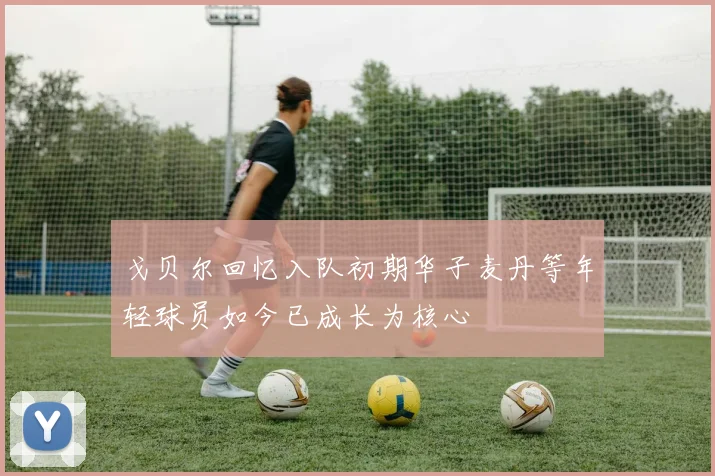 戈贝尔回忆入队初期华子麦丹等年轻球员如今已成长为核心