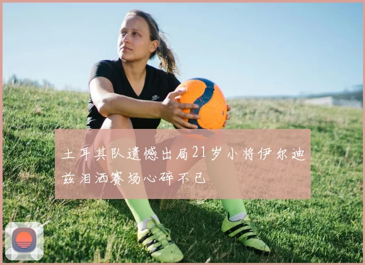 土耳其队遗憾出局21岁小将伊尔迪兹泪洒赛场心碎不已
