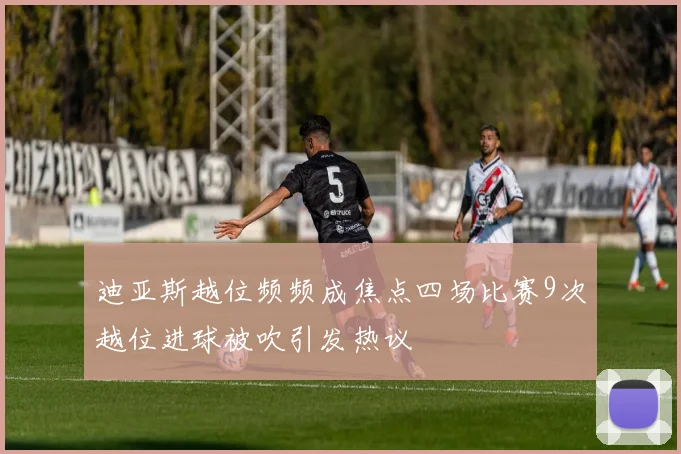 迪亚斯越位频频成焦点四场比赛9次越位进球被吹引发热议