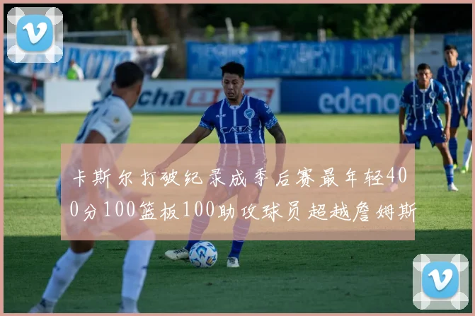卡斯尔打破纪录成季后赛最年轻400分100篮板100助攻球员超越詹姆斯荣耀时刻