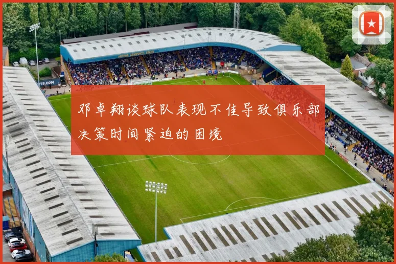 邓卓翔谈球队表现不佳导致俱乐部决策时间紧迫的困境