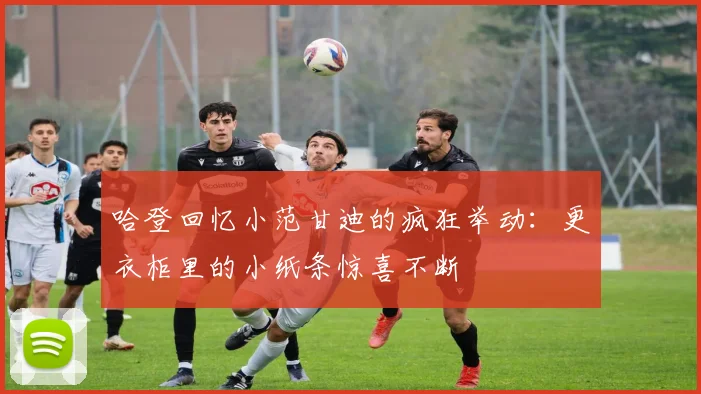 哈登回忆小范甘迪的疯狂举动：更衣柜里的小纸条惊喜不断