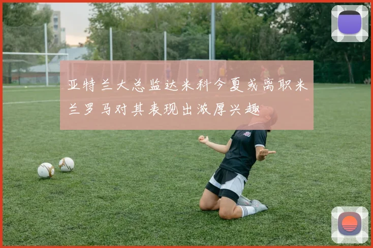 亚特兰大总监达米科今夏或离职米兰罗马对其表现出浓厚兴趣