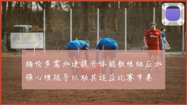 梅伦多需加速提升体能教练组应加强心理疏导以助其适应比赛节奏