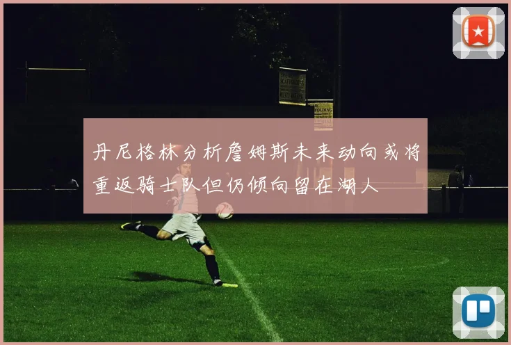 丹尼格林分析詹姆斯未来动向或将重返骑士队但仍倾向留在湖人
