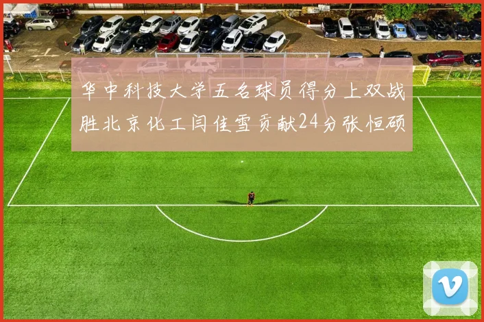 华中科技大学五名球员得分上双战胜北京化工闫佳雪贡献24分张恒硕斩获25分8篮板8助攻
